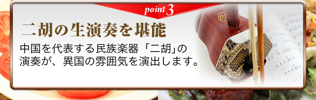 point3  二胡の生演奏を堪能　中国を代表する民族楽器「二胡」の演奏が、異国の雰囲気を演出します。