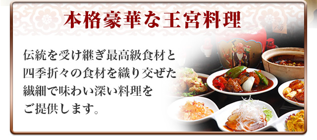 本格豪華な王宮料理　伝統を受け継ぎ最高級食材と四季折々の食材を折りまぜた繊細で味わい深い料理をご提供します。